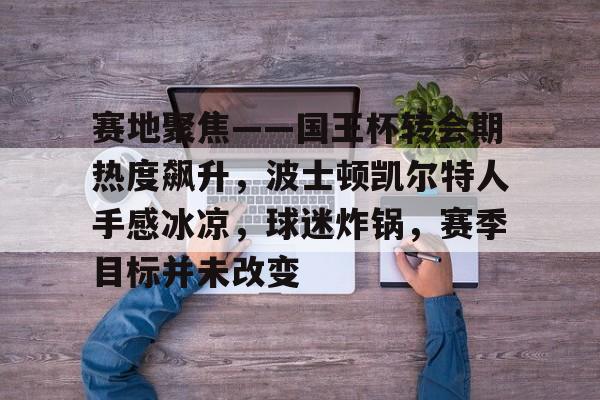 九游娱乐-赛地聚焦——国王杯转会期热度飙升，波士顿凯尔特人手感冰凉，球迷炸锅，赛季目标并未改变的简单介绍